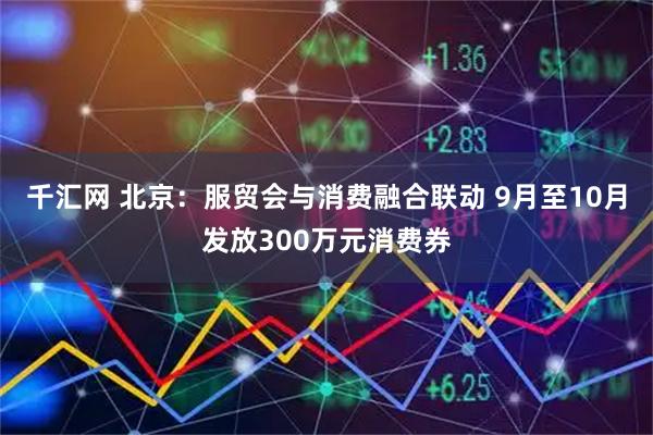 千汇网 北京：服贸会与消费融合联动 9月至10月发放300万元消费券