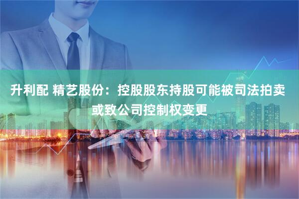 升利配 精艺股份：控股股东持股可能被司法拍卖 或致公司控制权变更