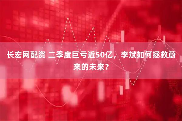 长宏网配资 二季度巨亏近50亿，李斌如何拯救蔚来的未来？
