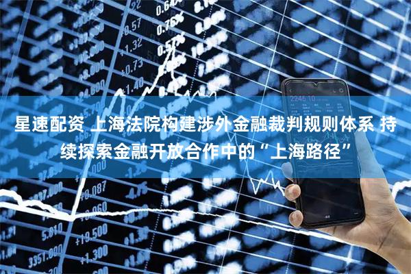星速配资 上海法院构建涉外金融裁判规则体系 持续探索金融开放合作中的“上海路径”