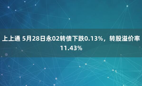 上上通 5月28日永02转债下跌0.13%，转股溢价率11.43%