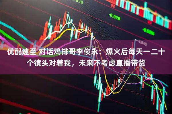 优配速至 对话鸡排哥李俊永：爆火后每天一二十个镜头对着我，未来不考虑直播带货