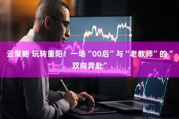 云策略 玩转重阳！一场“00后”与“老教师”的“双向奔赴”