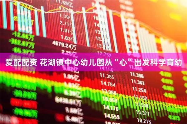 爱配配资 花湖镇中心幼儿园从“心”出发科学育幼