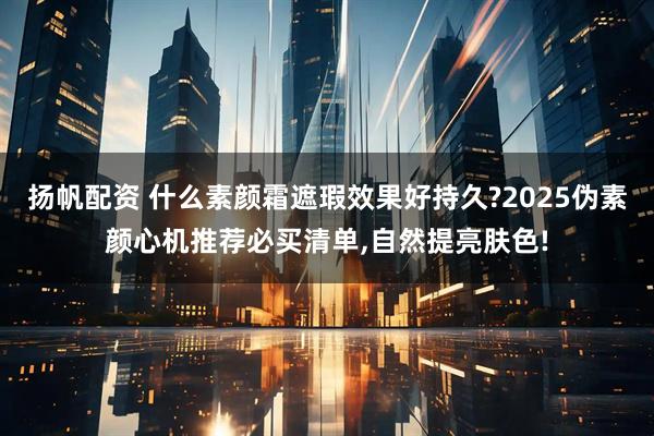 扬帆配资 什么素颜霜遮瑕效果好持久?2025伪素颜心机推荐必买清单,自然提亮肤色!