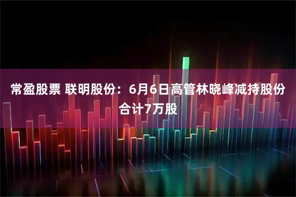常盈股票 联明股份：6月6日高管林晓峰减持股份合计7万股