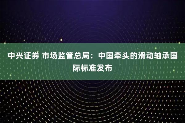 中兴证券 市场监管总局：中国牵头的滑动轴承国际标准发布