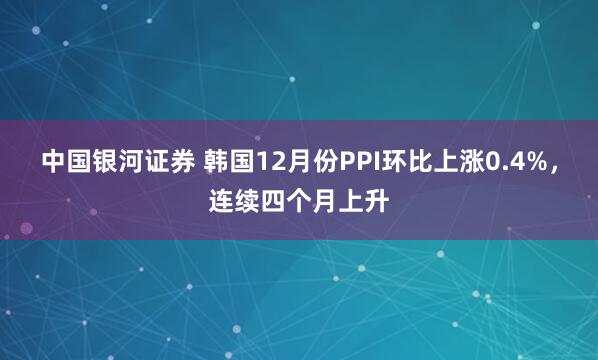中国银河证券 韩国12月份PPI环比上涨0.4%，连续四个月上升