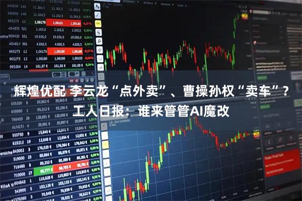 辉煌优配 李云龙“点外卖”、曹操孙权“卖车”？工人日报：谁来管管AI魔改