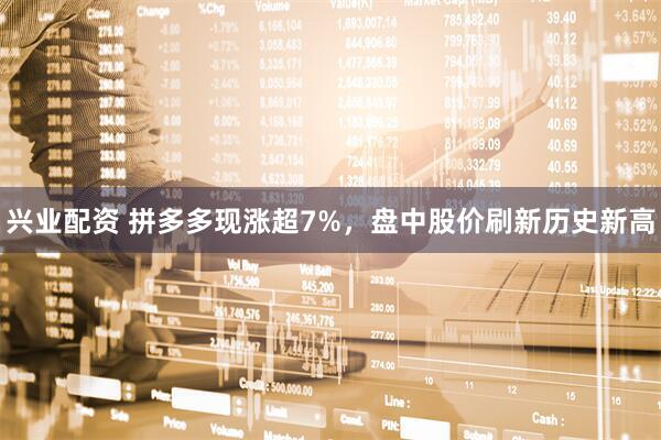 兴业配资 拼多多现涨超7%，盘中股价刷新历史新高