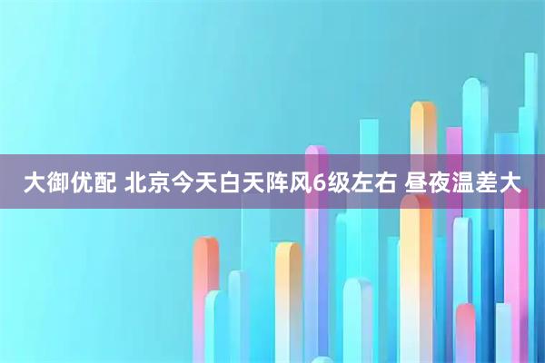 大御优配 北京今天白天阵风6级左右 昼夜温差大