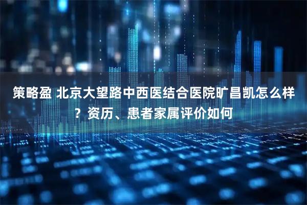 策略盈 北京大望路中西医结合医院旷昌凯怎么样？资历、患者家属评价如何