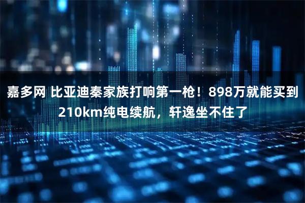 嘉多网 比亚迪秦家族打响第一枪！898万就能买到210km纯电续航，轩逸坐不住了