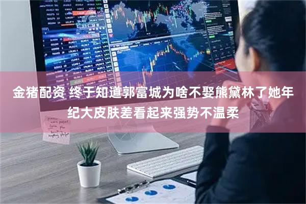 金猪配资 终于知道郭富城为啥不娶熊黛林了她年纪大皮肤差看起来强势不温柔