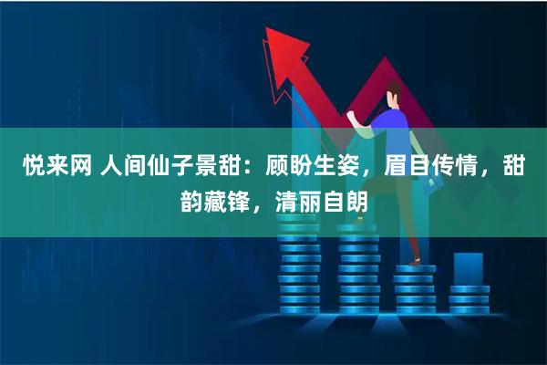 悦来网 人间仙子景甜：顾盼生姿，眉目传情，甜韵藏锋，清丽自朗