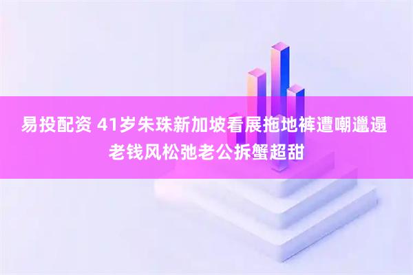 易投配资 41岁朱珠新加坡看展拖地裤遭嘲邋遢 老钱风松弛老公拆蟹超甜
