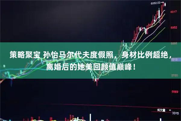策略聚宝 孙怡马尔代夫度假照，身材比例超绝，离婚后的她美回颜值巅峰！