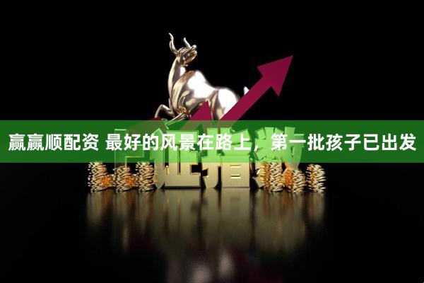 赢赢顺配资 最好的风景在路上，第一批孩子已出发