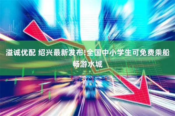 溢诚优配 绍兴最新发布!全国中小学生可免费乘船畅游水城