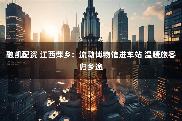 融凯配资 江西萍乡：流动博物馆进车站 温暖旅客归乡途