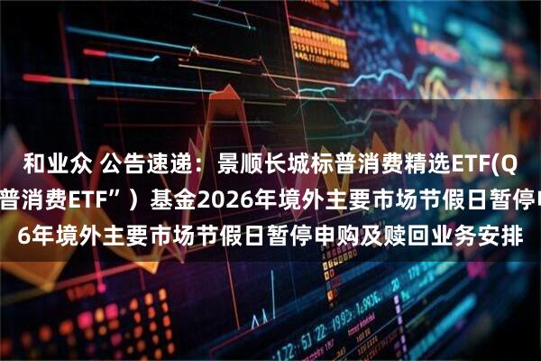 和业众 公告速递：景顺长城标普消费精选ETF(QDII)（场内简称“标普消费ETF”）基金2026年境外主要市场节假日暂停申购及赎回业务安排