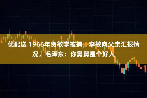 优配送 1966年贺敏学被捕，李敏向父亲汇报情况，毛泽东：你舅舅是个好人
