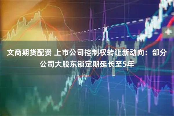 文商期货配资 上市公司控制权转让新动向：部分公司大股东锁定期延长至5年