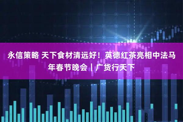 永信策略 天下食材清远好！英德红茶亮相中法马年春节晚会｜广货行天下
