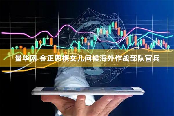 量华网 金正恩携女儿问候海外作战部队官兵