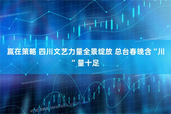 赢在策略 四川文艺力量全景绽放 总台春晚含“川”量十足