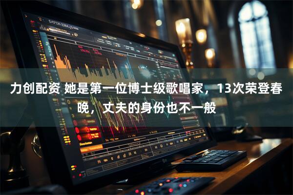 力创配资 她是第一位博士级歌唱家，13次荣登春晚，丈夫的身份也不一般