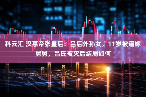 科云汇 汉惠帝张皇后：吕后外孙女，11岁被逼嫁舅舅，吕氏被灭后结局如何