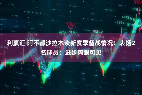 利赢汇 阿不都沙拉木谈新赛季备战情况！表扬2名球员：进步肉眼可见