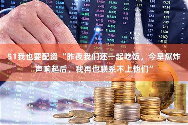 51我也要配资 “昨夜我们还一起吃饭，今早爆炸声响起后，我再也联系不上他们”