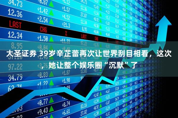 大圣证券 39岁辛芷蕾再次让世界刮目相看，这次，她让整个娱乐圈“沉默”了