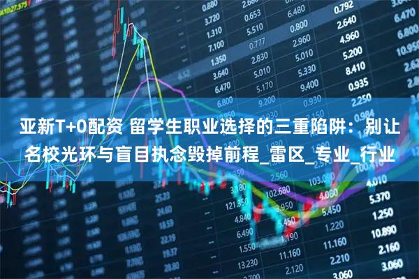 亚新T+0配资 留学生职业选择的三重陷阱：别让名校光环与盲目执念毁掉前程_雷区_专业_行业