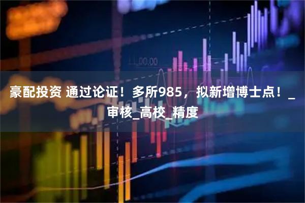 豪配投资 通过论证！多所985，拟新增博士点！_审核_高校_精度